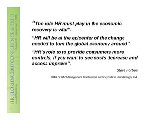 “The role HR must play in the economic
recovery is vital”.
“HR will be at the epicenter of the change
needed to turn the global economy around”.
“HR’s role to to provide consumers more
controls, if you want to see costs decrease and
access improve”.
                                                        Steve Forbes
         2010 SHRM Management Conference and Exposition, Sand Diego, CA
 