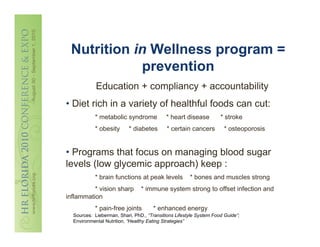 Nutrition in Wellness program =
            prevention
            Education + compliancy + accountability
• Diet rich in a variety of healthful foods can cut:
           * metabolic syndrome            * heart disease          * stroke
           * obesity       * diabetes       * certain cancers         * osteoporosis


• Programs that focus on managing blood sugar
levels (low glycemic approach) keep :
           * brain functions at peak levels           * bones and muscles strong
          * vision sharp        * immune system strong to offset infection and
inflammation
           * pain-free joints         * enhanced energy
  Sources: Lieberman, Shari, PhD., “Transitions Lifestyle System Food Guide”;
  Environmental Nutrition, “Healthy Eating Strategies”
 