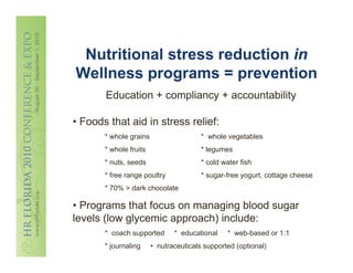 Nutritional stress reduction in
Wellness programs = prevention
       Education + compliancy + accountability

• Foods that aid in stress relief:
       * whole grains                   * whole vegetables
       * whole fruits                   * legumes
       * nuts, seeds                    * cold water fish
       * free range poultry             * sugar-free yogurt, cottage cheese
       * 70% > dark chocolate

• Programs that focus on managing blood sugar
levels (low glycemic approach) include:
       * coach supported       * educational    * web-based or 1:1
       * journaling     • nutraceuticals supported (optional)
 