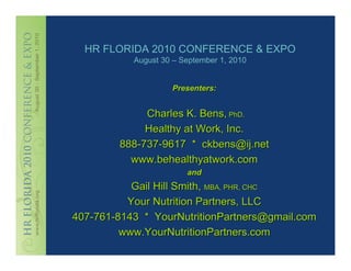 HR FLORIDA 2010 CONFERENCE & EXPO
           August 30 – September 1, 2010


                    Presenters:


             Charles K. Bens, PhD.
             Healthy at Work, Inc.
        888-737-9617 * ckbens@ij.net
          www.behealthyatwork.com
                        and
           Gail Hill Smith, MBA, PHR, CHC
          Your Nutrition Partners, LLC
407-761-8143 * YourNutritionPartners@gmail.com
         www.YourNutritionPartners.com
 