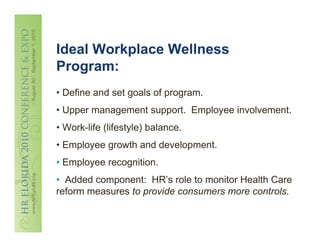Ideal Workplace Wellness
Program:
• Define and set goals of program.
• Upper management support. Employee involvement.
• Work-life (lifestyle) balance.
• Employee growth and development.
• Employee recognition.
• Added component: HR’s role to monitor Health Care
reform measures to provide consumers more controls.
 