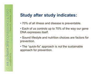 Study after study indicates:
• 70% of all illness and disease is preventable.
• Each of us controls up to 70% of the way our gene
DNA expresses itself.
• Sound lifestyle and nutrition choices are factors for
prevention.
• The “quick-fix” approach is not the sustainable
approach for prevention.
 