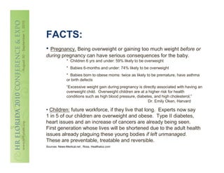 FACTS:
• Pregnancy. Being overweight or gaining too much weight before or
during pregnancy can have serious consequences for the baby.
               * Children 6 yrs and under: 59% likely to be overweight
               * Babies 6-months and under: 74% likely to be overweight
               * Babies born to obese moms: twice as likely to be premature, have asthma
               or birth defects
               “Excessive weight gain during pregnancy is directly associated with having an
               overweight child. Overweight children are at a higher risk for health
               conditions such as high blood pressure, diabetes, and high cholesterol,”
                                                             Dr. Emily Oken, Harvard

• Children: future workforce, if they live that long. Experts now say
1 in 5 of our children are overweight and obese. Type II diabetes,
heart issues and an increase of cancers are already being seen.
First generation whose lives will be shortened due to the adult health
issues already plaguing these young bodies if left unmanaged.
These are preventable, treatable and reversible.
Sources: News-Medical.net , Ross, Healthatoz.com
 