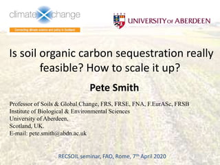 Is soil organic carbon sequestration really
feasible? How to scale it up?
Pete Smith
Professor of Soils & Global Change, FRS, FRSE, FNA, F.EurASc, FRSB
Institute of Biological & Environmental Sciences
University of Aberdeen,
Scotland, UK.
E-mail: pete.smith@abdn.ac.uk
RECSOIL seminar, FAO, Rome, 7th April 2020
 