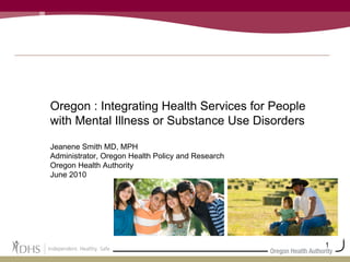Oregon : Integrating Health Services for People with Mental Illness or Substance Use Disorders Jeanene Smith MD, MPH Administrator, Oregon Health Policy and Research Oregon Health Authority June 2010 