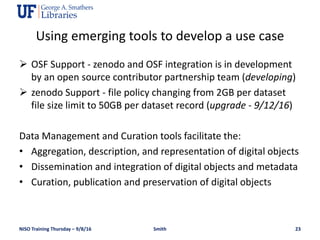  OSF Support - zenodo and OSF integration is in development
by an open source contributor partnership team (developing)
 zenodo Support - file policy changing from 2GB per dataset
file size limit to 50GB per dataset record (upgrade - 9/12/16)
Data Management and Curation tools facilitate the:
• Aggregation, description, and representation of digital objects
• Dissemination and integration of digital objects and metadata
• Curation, publication and preservation of digital objects
NISO Training Thursday – 9/8/16 Smith 23
Using emerging tools to develop a use case
 