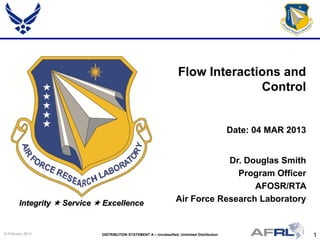 1DISTRIBUTION STATEMENT A – Unclassified, Unlimited Distribution14 February 2013
Integrity  Service  Excellence
Dr. Douglas Smith
Program Officer
AFOSR/RTA
Air Force Research Laboratory
Flow Interactions and
Control
Date: 04 MAR 2013
 