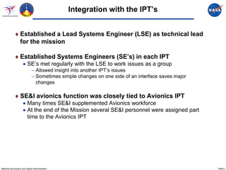 Integration with the IPT’s


             ♦ Established a Lead Systems Engineer (LSE) as technical lead
               for the mission

             ♦ Established Systems Engineers (SE’s) in each IPT
                     • SE’s met regularly with the LSE to work issues as a group
                             − Allowed insight into another IPT’s issues
                             − Sometimes simple changes on one side of an interface saves major
                               changes

             ♦ SE&I avionics function was closely tied to Avionics IPT
                     • Many times SE&I supplemented Avionics workforce
                     • At the end of the Mission several SE&I personnel were assigned part
                       time to the Avionics IPT




National Aeronautics and Space Administration                                                     7465.6
 