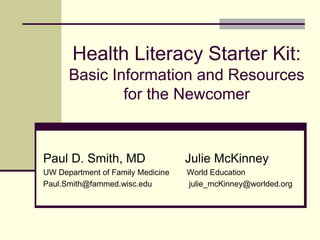 Health Literacy Starter Kit:
Basic Information and Resources
for the Newcomer
Paul D. Smith, MD Julie McKinney
UW Department of Family Medicine World Education
Paul.Smith@fammed.wisc.edu julie_mcKinney@worlded.org
 