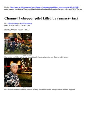 FROM: http://www.nydailynews.com/news/channel-7-chopper-pilot-killed-runaway-taxi-article-1.230423
In accordance with Federal Laws provided For Educational and Information Purposes – i.e. of PUBLIC Interest




Channel 7 chopper pilot killed by runaway taxi
BY Adam Lisberg & Bill Hutchinson
DAILY NEWS STAFF WRITERS

Monday, October 8 2007, 1:13 AM




One person was killed and several others injured when a cab crashed into them on 3rd Avenue.




Pat Dello Iacono was celebrating his 80th birthday with Smith and his family when the accident happened.
 