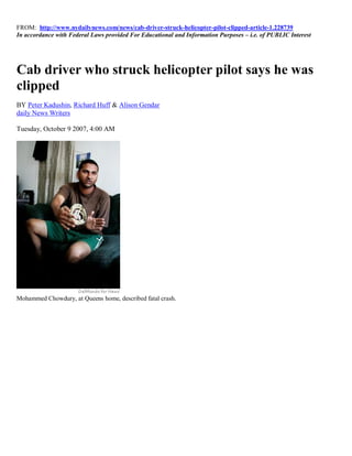 FROM: http://www.nydailynews.com/news/cab-driver-struck-helicopter-pilot-clipped-article-1.228739
In accordance with Federal Laws provided For Educational and Information Purposes – i.e. of PUBLIC Interest




Cab driver who struck helicopter pilot says he was
clipped
BY Peter Kadushin, Richard Huff & Alison Gendar
daily News Writers

Tuesday, October 9 2007, 4:00 AM




Mohammed Chowdury, at Queens home, described fatal crash.
 