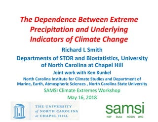 The Dependence Between Extreme
Precipitation and Underlying
Indicators of Climate Change
Richard L Smith
Departments of STOR and Biostatistics, University
of North Carolina at Chapel Hill
Joint work with Ken Kunkel
North Carolina Institute for Climate Studies and Department of
Marine, Earth, Atmospheric Sciences , North Carolina State University
SAMSI Climate Extremes Workshop
May 16, 2018
1
1
 