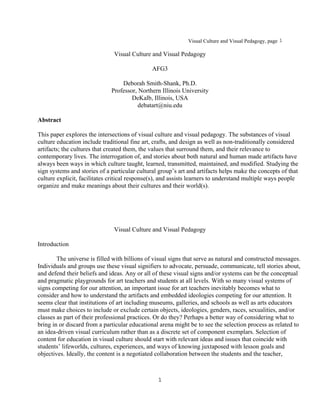 Visual Culture and Visual Pedagogy, page 1

                               Visual Culture and Visual Pedagogy

                                               AFG3

                                  Deborah Smith-Shank, Ph.D.
                              Professor, Northern Illinois University
                                      DeKalb, Illinois, USA
                                         debatart@niu.edu

Abstract

This paper explores the intersections of visual culture and visual pedagogy. The substances of visual
culture education include traditional fine art, crafts, and design as well as non-traditionally considered
artifacts; the cultures that created them, the values that surround them, and their relevance to
contemporary lives. The interrogation of, and stories about both natural and human made artifacts have
always been ways in which culture taught, learned, transmitted, maintained, and modified. Studying the
sign systems and stories of a particular cultural group’s art and artifacts helps make the concepts of that
culture explicit, facilitates critical response(s), and assists learners to understand multiple ways people
organize and make meanings about their cultures and their world(s).




                               Visual Culture and Visual Pedagogy

Introduction

        The universe is filled with billions of visual signs that serve as natural and constructed messages.
Individuals and groups use these visual signifiers to advocate, persuade, communicate, tell stories about,
and defend their beliefs and ideas. Any or all of these visual signs and/or systems can be the conceptual
and pragmatic playgrounds for art teachers and students at all levels. With so many visual systems of
signs competing for our attention, an important issue for art teachers inevitably becomes what to
consider and how to understand the artifacts and embedded ideologies competing for our attention. It
seems clear that institutions of art including museums, galleries, and schools as well as arts educators
must make choices to include or exclude certain objects, ideologies, genders, races, sexualities, and/or
classes as part of their professional practices. Or do they? Perhaps a better way of considering what to
bring in or discard from a particular educational arena might be to see the selection process as related to
an idea-driven visual curriculum rather than as a discrete set of component exemplars. Selection of
content for education in visual culture should start with relevant ideas and issues that coincide with
students’ lifeworlds, cultures, experiences, and ways of knowing juxtaposed with lesson goals and
objectives. Ideally, the content is a negotiated collaboration between the students and the teacher,



                                                 1
 