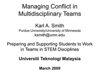Managing Conflict in
Multidisciplinary Teams
Karl A. Smith
Purdue University/University of Minnesota
ksmith@umn.edu
Preparing and Supporting Students to Work
in Teams in STEM Disciplines
Universiti Teknologi Malaysia
March 2009
 