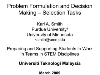 Problem Formulation and Decision
Making – Selection Tasks
Karl A. Smith
Purdue University/
University of Minnesota
ksmith@umn.edu
Preparing and Supporting Students to Work
in Teams in STEM Disciplines
Universiti Teknologi Malaysia
March 2009
 