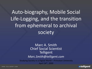 Auto-biography, Mobile Social
Life-Logging, and the transition
   from ephemeral to archival
            society

                  Marc A. Smith
               Chief Social Scientist
                     Telligent
             Marc.Smith@telligent.com
    Studying Society in a Digital World – Princeton University
                         April 24th, 2009
 