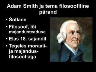 Adam Smith ja tema filosoofiline
pärand
● Šotlane
● Filosoof, lõi
majandusteaduse
● Elas 18. sajandil
● Tegeles moraali-
ja majandus-
filosoofiaga
 