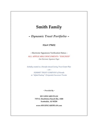 Smith Family
– Dynamic Trust Portfolio –
File# 179652
– Electronic Signatures Verification Status –
ALL APPLICABLE DOCUMENTS "ESIGNED"
(See Electronic Signature Page)
Initially created as a Nevada-sitused Living Trust Estate Plan
– with –
SUMMIT TRUST COMPANY of Nevada
as “default backup” (Corporate) Successor Trustee
~ Provided By ~
MY LIFECARD PLAN
7373 E. Doubletree Ranch Rd., #200
Scottsdale, AZ 85258
www.MYLIFECARDPLAN.com
 