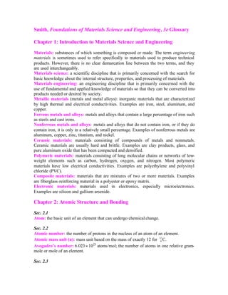 Smith, Foundations of Materials Science and Engineering, 3e Glossary
Chapter 1: Introduction to Materials Science and Engineering
Materials: substances of which something is composed or made. The term engineering
materials is sometimes used to refer specifically to materials used to produce technical
products. However, there is no clear demarcation line between the two terms, and they
are used interchangeably.
Materials science: a scientific discipline that is primarily concerned with the search for
basic knowledge about the internal structure, properties, and processing of materials.
Materials engineering: an engineering discipline that is primarily concerned with the
use of fundamental and applied knowledge of materials so that they can be converted into
products needed or desired by society.
Metallic materials (metals and metal alloys): inorganic materials that are characterized
by high thermal and electrical conductivities. Examples are iron, steel, aluminum, and
copper.
Ferrous metals and alloys: metals and alloys that contain a large percentage of iron such
as steels and cast irons.
Nonferrous metals and alloys: metals and alloys that do not contain iron, or if they do
contain iron, it is only in a relatively small percentage. Examples of nonferrous metals are
aluminum, copper, zinc, titanium, and nickel.
Ceramic materials: materials consisting of compounds of metals and nonmetals.
Ceramic materials are usually hard and brittle. Examples are clay products, glass, and
pure aluminum oxide that has been compacted and densified.
Polymeric materials: materials consisting of long molecular chains or networks of low-
weight elements such as carbon, hydrogen, oxygen, and nitrogen. Most polymeric
materials have low electrical conductivities. Examples are polyethylene and polyvinyl
chloride (PVC).
Composite materials: materials that are mixtures of two or more materials. Examples
are fiberglass-reinforcing material in a polyester or epoxy matrix.
Electronic materials: materials used in electronics, especially microelectronics.
Examples are silicon and gallium arsenide.
Chapter 2: Atomic Structure and Bonding
Sec. 2.1
Atom: the basic unit of an element that can undergo chemical change.
Sec. 2.2
Atomic number: the number of protons in the nucleus of an atom of an element.
Atomic mass unit (u): mass unit based on the mass of exactly 12 for 12
6 C.
Avogadro’s number: 6.023× 1023
atoms/mol; the number of atoms in one relative gram-
mole or mole of an element.
Sec. 2.3
 