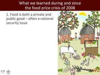 What we learned during and since 
the food price crisis of 2008 
1. Food is both a private and 
public good – often a national 
security issue 
 
