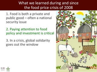 What we learned during and since 
the food price crisis of 2008 
1. Food is both a private and 
public good – often a national 
security issue 
2. Paying attention to food 
policy and investment is critical 
3. In a crisis, global solidarity 
goes out the window 
 