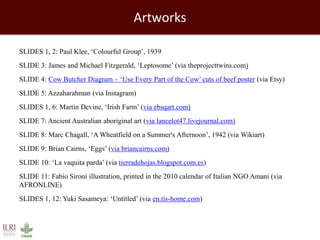 Artworks 
SLIDES 1, 2: Paul Klee, ‘Colourful Group’, 1939 
SLIDE 3: James and Michael Fitzgerald, ‘Leptosome’ (via theprojecttwins.com) 
SLIDE 4: Cow Butcher Diagram – ‘Use Every Part of the Cow’ cuts of beef poster (via Etsy) 
SLIDE 5: Azzaharahman (via Instagram) 
SLIDES 1, 6: Martin Devine, ‘Irish Farm’ (via ebsqart.com) 
SLIDE 7: Ancient Australian aboriginal art (via lancelot47.livejournal.com) 
SLIDE 8: Marc Chagall, ‘A Wheatfield on a Summer's Afternoon’, 1942 (via Wikiart) 
SLIDE 9: Brian Cairns, ‘Eggs’ (via briancairns.com) 
SLIDE 10: ‘La vaquita parda’ (via tierradehojas.blogspot.com.es) 
SLIDE 11: Fabio Sironi illustration, printed in the 2010 calendar of Italian NGO Amani (via 
AFRONLINE) 
SLIDES 1, 12: Yuki Sasameya: ‘Untitled’ (via en.tis-home.com) 
 