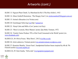 Artworks (cont.) 
SLIDE 13: Nguyen Phan Chanh, 'La Marchand de Riz' ('The Rice Seller'), 1932 
SLIDE 14: Abner Graboff illustration, ‘The Hungry Goat’ (via stickersandstuff.blogspot.com.es) 
SLIDE 15: Animal silhouettes (via Twitter.com) 
SLIDE 20: Gunnlaugur Scheving (via http://samuel.is) 
SLIDE 22: ‘Keep Calm and Milk a Cow’ poster (via Etsy) 
SLIDE 23: ‘More Livestock, More Manure’ poster, Que Binh, Vietnam, 1972 
SLIDE 24: ‘Family Farms Produce 70% of the Food Consumed in the World’ poster (via 
www.foodtank.com) 
SLIDES 25, 30: Olivia Fraser, ‘Blue Dawn’, 2012 (via bbc.co.uk) 
SLIDE 26: Artist unknown, Vietnam poster (via animalsvietnam.wordpress.com) 
SLIDE 27: Kauniste Maatila, ‘Green Farm’; handprinted kitchen linens inspired by 60s & 70s 
Finnish textiles (via store.mjolk.ca) 
SLIDES 28, 29: Simi Gauba, ‘Tell-a-tale’ (via tigerprint.typepad.com) 
 