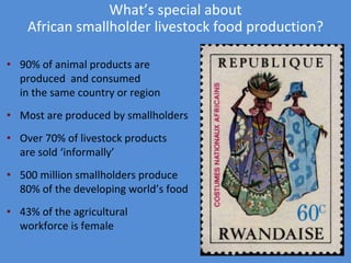 What’s special about 
African smallholder livestock food production? 
• 90% of animal products are 
produced and consumed 
in the same country or region 
• Most are produced by smallholders 
• Over 70% of livestock products 
are sold ‘informally’ 
• 500 million smallholders produce 
80% of the developing world’s food 
• 43% of the agricultural 
workforce is female 
 