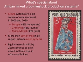 What’s special about 
African mixed crop-livestock production systems? 
• Mixed systems are a big 
source of ruminant meat 
in 2000 and 2050 
– Europe: 42% (temperate) 
– L America: 48% (humid) 
– Africa/M East: 38% (arid) 
• More than 50% of milk in all 
regions is from mixed systems 
• Big increases in milk by 
2050 continue to be in 
mixed systems, esp. in 
Africa and M East 
 