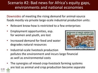 Scenario #2: Bad news for Africa’s equity gaps, 
environments and national economies 
Downsides of meeting the rising demand for animal-source 
foods mostly via private large-scale industrial production units: 
• Relevant know-how is restricted to a few enterprises 
• Employment opportunities, esp. 
for women and youth, are lost 
• Increased demand for feed and water 
degrades natural resources 
• Industrial-scale livestock production 
pollutes the environment and incurs large financial 
as well as environmental costs 
• The synergies of mixed crop-livestock farming systems 
are lost as animal and crop production become separate 
 