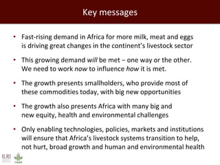 Key messages 
• Fast-rising demand in Africa for more milk, meat and eggs 
is driving great changes in the continent’s livestock sector 
• This growing demand will be met − one way or the other. 
We need to work now to influence how it is met. 
• The growth presents smallholders, who provide most of 
these commodities today, with big new opportunities 
• The growth also presents Africa with many big and 
new equity, health and environmental challenges 
• Only enabling technologies, policies, markets and institutions 
will ensure that Africa’s livestock systems transition to help, 
not hurt, broad growth and human and environmental health 
 