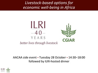 Livestock-based options for 
economic well-being in Africa 
AACAA side event  Tuesday 28 October  14:30−18:00 
followed by ILRI-hosted dinner 
 