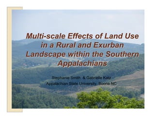 Multi-scale Effects of Land Use
    in a Rural and Exurban
Landscape within the Southern
         Appalachians
       Stephanie Smith & Gabrielle Katz
     Appalachian State University, Boone NC
 