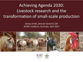 Achieving Agenda 2030:
Livestock research and the
transformation of small-scale production
Jimmy Smith, Director General, ILRI
ACIAR, Canberra, Australia, April 2017
 