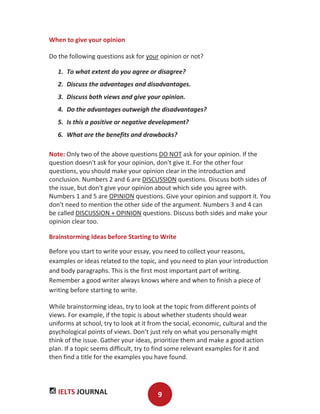 IELTS JOURNAL 9
When to give your opinion
Do the following questions ask for your opinion or not?
1. To what extent do you agree or disagree?
2. Discuss the advantages and disadvantages.
3. Discuss both views and give your opinion.
4. Do the advantages outweigh the disadvantages?
5. Is this a positive or negative development?
6. What are the benefits and drawbacks?
Note: Only two of the above questions DO NOT ask for your opinion. If the
question doesn't ask for your opinion, don't give it. For the other four
questions, you should make your opinion clear in the introduction and
conclusion. Numbers 2 and 6 are DISCUSSION questions. Discuss both sides of
the issue, but don't give your opinion about which side you agree with.
Numbers 1 and 5 are OPINION questions. Give your opinion and support it. You
don't need to mention the other side of the argument. Numbers 3 and 4 can
be called DISCUSSION + OPINION questions. Discuss both sides and make your
opinion clear too.
Brainstorming Ideas before Starting to Write
Before you start to write your essay, you need to collect your reasons,
examples or ideas related to the topic, and you need to plan your introduction
and body paragraphs. This is the first most important part of writing.
Remember a good writer always knows where and when to finish a piece of
writing before starting to write.
While brainstorming ideas, try to look at the topic from different points of
views. For example, if the topic is about whether students should wear
uniforms at school, try to look at it from the social, economic, cultural and the
psychological points of views. Don’t just rely on what you personally might
think of the issue. Gather your ideas, prioritize them and make a good action
plan. If a topic seems difficult, try to find some relevant examples for it and
then find a title for the examples you have found.
 