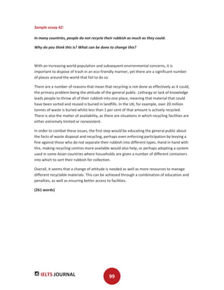 IELTS JOURNAL 99
Sample essay 42:
In many countries, people do not recycle their rubbish as much as they could.
Why do you think this is? What can be done to change this?
With an increasing world population and subsequent environmental concerns, it is
important to dispose of trash in an eco-friendly manner, yet there are a significant number
of places around the world that fail to do so.
There are a number of reasons that mean that recycling is not done as effectively as it could,
the primary problem being the attitude of the general public. Lethargy or lack of knowledge
leads people to throw all of their rubbish into one place, meaning that material that could
have been sorted and reused is buried in landfills. In the UK, for example, over 20 million
tonnes of waste is buried whilst less than 1 per cent of that amount is actively recycled.
There is also the matter of availability, as there are situations in which recycling facilities are
either extremely limited or nonexistent.
In order to combat these issues, the first step would be educating the general public about
the facts of waste disposal and recycling, perhaps even enforcing participation by levying a
fine against those who do not separate their rubbish into different types. Hand in hand with
this, making recycling centres more available would also help, or perhaps adopting a system
used in some Asian countries where households are given a number of different containers
into which to sort their rubbish for collection.
Overall, it seems that a change of attitude is needed as well as more resources to manage
different recyclable materials. This can be achieved through a combination of education and
penalties, as well as ensuring better access to facilities.
(261 words)
 