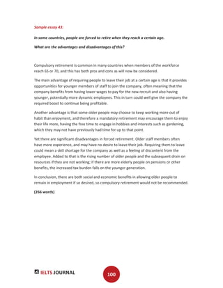 IELTS JOURNAL 100
Sample essay 43:
In some countries, people are forced to retire when they reach a certain age.
What are the advantages and disadvantages of this?
Compulsory retirement is common in many countries when members of the workforce
reach 65 or 70, and this has both pros and cons as will now be considered.
The main advantage of requiring people to leave their job at a certain age is that it provides
opportunities for younger members of staff to join the company, often meaning that the
company benefits from having lower wages to pay for the new recruit and also having
younger, potentially more dynamic employees. This in turn could well give the company the
required boost to continue being profitable.
Another advantage is that some older people may choose to keep working more out of
habit than enjoyment, and therefore a mandatory retirement may encourage them to enjoy
their life more, having the free time to engage in hobbies and interests such as gardening,
which they may not have previously had time for up to that point.
Yet there are significant disadvantages in forced retirement. Older staff members often
have more experience, and may have no desire to leave their job. Requiring them to leave
could mean a skill shortage for the company as well as a feeling of discontent from the
employee. Added to that is the rising number of older people and the subsequent drain on
resources if they are not working; if there are more elderly people on pensions or other
benefits, the increased tax burden falls on the younger generation.
In conclusion, there are both social and economic benefits in allowing older people to
remain in employment if so desired, so compulsory retirement would not be recommended.
(266 words)
 