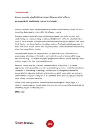 IELTS JOURNAL 101
Sample essay 44:
In many countries, schoolchildren are required to wear school uniforms.
Do you think this should this be enforced in all schools?
In many countries, pupils are required to wear uniforms when attending school, and this is
something that should be enforced for the following reasons.
Primarily, students, especially those in their teenagers years, are under pressure both
academically and socially; insisting on a standardised uniform within the school alleviates
some of this as it means that the student does not have to worry about whether their peers
think that they are dressed well or in the latest fashions. This has the added advantage for
those from lower income families who may simply not be able to afford the clothes worn by
those from more affluent families.
Not only does it remove the social pressure, but wearing a school uniform also has a
psychological advantage, as the student is dressed in the mode of attire used for study.
Much like wearing a suit and tie may signal going to work for many people, wearing a school
uniform prepares the child for the day of learning.
However, this perhaps works best for younger students. By age 16 or 17, it may be
appropriate for the student to wear more casual clothing when they reach their later teens,
as the idea of 'conforming' by wearing a uniform could discourage the student from
pursuing further education and this is often the time in which young adults are looking to
establish their own clear identity. It is at this point that it may be more productive to allow
more relaxed clothing such as jeans.
In conclusion, although a school uniform does have advantages at certain stages of a
student's academic career, there is also a time when the enforcement of a standardised set
of clothing may be counterproductive.
(282 words)
 