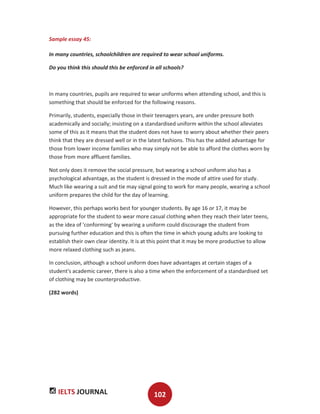 IELTS JOURNAL 102
Sample essay 45:
In many countries, schoolchildren are required to wear school uniforms.
Do you think this should this be enforced in all schools?
In many countries, pupils are required to wear uniforms when attending school, and this is
something that should be enforced for the following reasons.
Primarily, students, especially those in their teenagers years, are under pressure both
academically and socially; insisting on a standardised uniform within the school alleviates
some of this as it means that the student does not have to worry about whether their peers
think that they are dressed well or in the latest fashions. This has the added advantage for
those from lower income families who may simply not be able to afford the clothes worn by
those from more affluent families.
Not only does it remove the social pressure, but wearing a school uniform also has a
psychological advantage, as the student is dressed in the mode of attire used for study.
Much like wearing a suit and tie may signal going to work for many people, wearing a school
uniform prepares the child for the day of learning.
However, this perhaps works best for younger students. By age 16 or 17, it may be
appropriate for the student to wear more casual clothing when they reach their later teens,
as the idea of 'conforming' by wearing a uniform could discourage the student from
pursuing further education and this is often the time in which young adults are looking to
establish their own clear identity. It is at this point that it may be more productive to allow
more relaxed clothing such as jeans.
In conclusion, although a school uniform does have advantages at certain stages of a
student's academic career, there is also a time when the enforcement of a standardised set
of clothing may be counterproductive.
(282 words)
 
