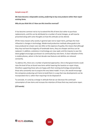 IELTS JOURNAL 104
Sample essay 47:
We have become a disposable society, preferring to buy new products rather than repair
existing items.
Why do you think this is? How can this trend be reversed?
It has become common not to try to extend the life of items but rather to purchase
replacements, and this can be attributed to a number of social changes, as will now be
presented along with some thoughts on how this attitude can be altered.
Of the many reasons why society in general opts not to repair items, perhaps the most
influential is changes in technology. Modernised production methods allow goods to be
mass produced at a lower cost, but often at the expense of quality; this means that although
they may not have the longevity of handmade items, they are cheaper and thus can be
replaced. In addition, evolutions in technology are now rapid, and the impulse to own the
latest gadget encourages purchasers to continually buy new items. A clear indication of this
is mobile phones, where in the last decade new features and abilities are released
constantly.
To address this, there are a number of potential approaches. One is that governments could
raise the level of tax on brand new items whilst lowering the taxation on repair shops,
therefore supporting those who are happy with their existing technology and penalising
those who constantly race to acquire the very latest model. In turn, this would encourage
the companies producing such items to build them in a way that new developments can be
incorporated into it, rather than requiring it to be disposed of.
To conclude, it is only by a change in attitude that we can decrease the continued
consumption of new items and increase the retention of those that may need some repair.
(273 words)
 