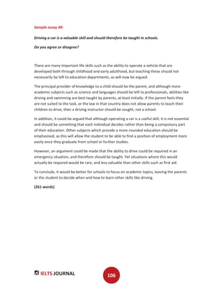 IELTS JOURNAL 106
Sample essay 49:
Driving a car is a valuable skill and should therefore be taught in schools.
Do you agree or disagree?
There are many important life skills such as the ability to operate a vehicle that are
developed both through childhood and early adulthood, but teaching these should not
necessarily be left to education departments, as will now be argued.
The principal provider of knowledge to a child should be the parent, and although more
academic subjects such as science and languages should be left to professionals, abilities like
driving and swimming are best taught by parents, at least initially. If the parent feels they
are not suited to the task, or the law in that country does not allow parents to teach their
children to drive, then a driving instructor should be sought, not a school.
In addition, it could be argued that although operating a car is a useful skill, it is not essential
and should be something that each individual decides rather than being a compulsory part
of their education. Other subjects which provide a more rounded education should be
emphasised, as this will allow the student to be able to find a position of employment more
easily once they graduate from school or further studies.
However, an argument could be made that the ability to drive could be required in an
emergency situation, and therefore should be taught. Yet situations where this would
actually be required would be rare, and less valuable than other skills such as first aid.
To conclude, it would be better for schools to focus on academic topics, leaving the parents
or the student to decide when and how to learn other skills like driving.
(261 words)
 