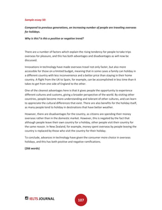 IELTS JOURNAL 107
Sample essay 50:
Compared to previous generations, an increasing number of people are traveling overseas
for holidays.
Why is this? Is this a positive or negative trend?
There are a number of factors which explain the rising tendency for people to take trips
overseas for pleasure, and this has both advantages and disadvantages as will now be
discussed.
Innovations in technology have made overseas travel not only faster, but also more
accessible for those on a limited budget, meaning that in some cases a family can holiday in
a different country with less inconvenience and a better price than staying in their home
country. A flight from the UK to Spain, for example, can be accomplished in less time than it
takes to get from one side of England to the other.
One of the clearest advantages here is that it gives people the opportunity to experience
different cultures and customs, giving a broader perspective of the world. By visiting other
countries, people become more understanding and tolerant of other cultures, and can learn
to appreciate the cultural differences that exist. There are also benefits for the holiday itself,
as many people tend to holiday in destinations that have better weather.
However, there are disadvantages for the country, as citizens are spending their money
overseas rather than in the domestic market. However, this is negated by the fact that
although people leave their own country for a holiday, other people visit their country for
the same reason. In New Zealand, for example, money spent overseas by people leaving the
country is replaced by those who visit the country for their holiday.
To conclude, advances in technology have given the consumer more choice in overseas
holidays, and this has both positive and negative ramifications.
(266 words)
 