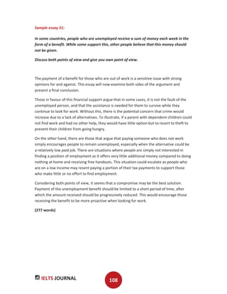 IELTS JOURNAL 108
Sample essay 51:
In some countries, people who are unemployed receive a sum of money each week in the
form of a benefit. While some support this, other people believe that this money should
not be given.
Discuss both points of view and give you own point of view.
The payment of a benefit for those who are out of work is a sensitive issue with strong
opinions for and against. This essay will now examine both sides of the argument and
present a final conclusion.
Those in favour of this financial support argue that in some cases, it is not the fault of the
unemployed person, and that the assistance is needed for them to survive while they
continue to look for work. Without this, there is the potential concern that crime would
increase due to a lack of alternatives. To illustrate, if a parent with dependent children could
not find work and had no other help, they would have little option but to resort to theft to
prevent their children from going hungry.
On the other hand, there are those that argue that paying someone who does not work
simply encourages people to remain unemployed, especially when the alternative could be
a relatively low paid job. There are situations where people are simply not interested in
finding a position of employment as it offers very little additional money compared to doing
nothing at home and receiving free handouts. This situation could escalate as people who
are on a low income may resent paying a portion of their tax payments to support those
who make little or no effort to find employment.
Considering both points of view, it seems that a compromise may be the best solution.
Payment of the unemployment benefit should be limited to a short period of time, after
which the amount received should be progressively reduced. This would encourage those
receiving the benefit to be more proactive when looking for work.
(277 words)
 
