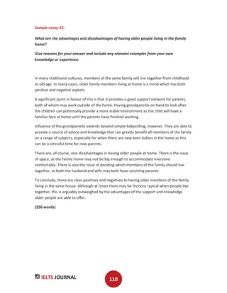 IELTS JOURNAL 110
Sample essay 53:
What are the advantages and disadvantages of having older people living in the family
home?
Give reasons for your answer and include any relevant examples from your own
knowledge or experience.
In many traditional cultures, members of the same family will live together from childhood
to old age. In many cases, older family members living at home is a trend which has both
positive and negative aspects.
A significant point in favour of this is that it provides a good support network for parents,
both of whom may work outside of the home. Having grandparents on hand to look after
the children can potentially provide a more stable environment as the child will have a
familiar face at home until the parents have finished working.
Influence of the grandparents extends beyond simple babysitting, however. They are able to
provide a source of advice and knowledge that can greatly benefit all members of the family
on a range of subjects, especially for when there are new born babies in the home as this
can be a stressful time for new parents.
There are, of course, also disadvantages in having older people at home. There is the issue
of space, as the family home may not be big enough to accommodate everyone
comfortably. There is also the issue of deciding which members of the family should live
together, as both the husband and wife may both have surviving parents.
To conclude, there are clear positives and negatives to having older members of the family
living in the same house. Although at times there may be frictions typical when people live
together, this is arguably outweighed by the advantages of the support and knowledge
older people are able to offer.
(256 words)
 