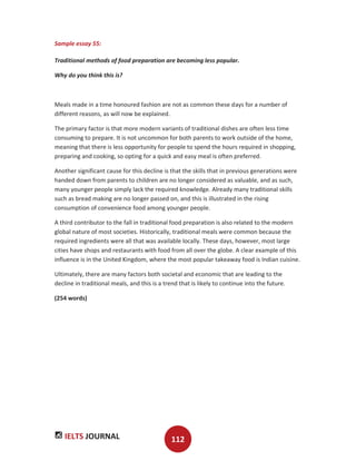 IELTS JOURNAL 112
Sample essay 55:
Traditional methods of food preparation are becoming less popular.
Why do you think this is?
Meals made in a time honoured fashion are not as common these days for a number of
different reasons, as will now be explained.
The primary factor is that more modern variants of traditional dishes are often less time
consuming to prepare. It is not uncommon for both parents to work outside of the home,
meaning that there is less opportunity for people to spend the hours required in shopping,
preparing and cooking, so opting for a quick and easy meal is often preferred.
Another significant cause for this decline is that the skills that in previous generations were
handed down from parents to children are no longer considered as valuable, and as such,
many younger people simply lack the required knowledge. Already many traditional skills
such as bread making are no longer passed on, and this is illustrated in the rising
consumption of convenience food among younger people.
A third contributor to the fall in traditional food preparation is also related to the modern
global nature of most societies. Historically, traditional meals were common because the
required ingredients were all that was available locally. These days, however, most large
cities have shops and restaurants with food from all over the globe. A clear example of this
influence is in the United Kingdom, where the most popular takeaway food is Indian cuisine.
Ultimately, there are many factors both societal and economic that are leading to the
decline in traditional meals, and this is a trend that is likely to continue into the future.
(254 words)
 
