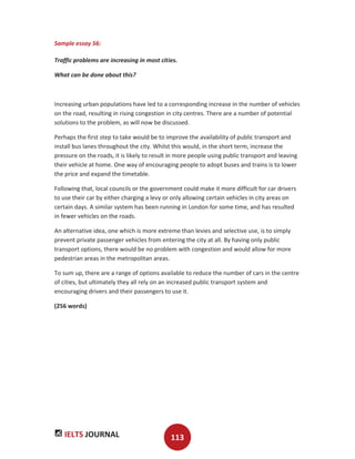 IELTS JOURNAL 113
Sample essay 56:
Traffic problems are increasing in most cities.
What can be done about this?
Increasing urban populations have led to a corresponding increase in the number of vehicles
on the road, resulting in rising congestion in city centres. There are a number of potential
solutions to the problem, as will now be discussed.
Perhaps the first step to take would be to improve the availability of public transport and
install bus lanes throughout the city. Whilst this would, in the short term, increase the
pressure on the roads, it is likely to result in more people using public transport and leaving
their vehicle at home. One way of encouraging people to adopt buses and trains is to lower
the price and expand the timetable.
Following that, local councils or the government could make it more difficult for car drivers
to use their car by either charging a levy or only allowing certain vehicles in city areas on
certain days. A similar system has been running in London for some time, and has resulted
in fewer vehicles on the roads.
An alternative idea, one which is more extreme than levies and selective use, is to simply
prevent private passenger vehicles from entering the city at all. By having only public
transport options, there would be no problem with congestion and would allow for more
pedestrian areas in the metropolitan areas.
To sum up, there are a range of options available to reduce the number of cars in the centre
of cities, but ultimately they all rely on an increased public transport system and
encouraging drivers and their passengers to use it.
(256 words)
 