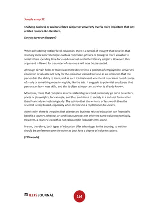 IELTS JOURNAL 114
Sample essay 57:
Studying business or science related subjects at university level is more important that arts
related courses like literature.
Do you agree or disagree?
When considering tertiary level education, there is a school of thought that believes that
studying more concrete topics such as commerce, physics or biology is more valuable to
society than spending time focussed on novels and other literary subjects. However, this
argument is flawed for a number of reasons as will now be presented.
Although certain fields of study lead more directly into a position of employment, university
education is valuable not only for the education learned but also as an indication that the
person has the ability to learn, and as such it is irrelevant whether it is a career based course
of study or something more intangible, like the arts. It suggests to potential employers that
person can learn new skills, and this is often as important as what is already known.
Moreover, those that complete an arts related degree could potentially go on to be writers,
poets or playwrights, for example, and thus contribute to society in a cultural form rather
than financially or technologically. The opinion that the writer is of less worth than the
scientist is very biased, especially when it comes to a contribution to society.
Admittedly, there is the point that science and business related education can financially
benefit a country, whereas art and literature does not offer the same value economically.
However, a country's wealth is not calculated in financial terms alone.
In sum, therefore, both types of education offer advantages to the country, so neither
should be preference over the other as both have a degree of value to society.
(259 words)
 