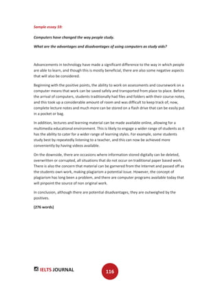 IELTS JOURNAL 116
Sample essay 59:
Computers have changed the way people study.
What are the advantages and disadvantages of using computers as study aids?
Advancements in technology have made a significant difference to the way in which people
are able to learn, and though this is mostly beneficial, there are also some negative aspects
that will also be considered.
Beginning with the positive points, the ability to work on assessments and coursework on a
computer means that work can be saved safely and transported from place to place. Before
the arrival of computers, students traditionally had files and folders with their course notes,
and this took up a considerable amount of room and was difficult to keep track of; now,
complete lecture notes and much more can be stored on a flash drive that can be easily put
in a pocket or bag.
In addition, lectures and learning material can be made available online, allowing for a
multimedia educational environment. This is likely to engage a wider range of students as it
has the ability to cater for a wider range of learning styles. For example, some students
study best by repeatedly listening to a teacher, and this can now be achieved more
conveniently by having videos available.
On the downside, there are occasions where information stored digitally can be deleted,
overwritten or corrupted, all situations that do not occur on traditional paper based work.
There is also the concern that material can be garnered from the Internet and passed off as
the students own work, making plagiarism a potential issue. However, the concept of
plagiarism has long been a problem, and there are computer programs available today that
will pinpoint the source of non original work.
In conclusion, although there are potential disadvantages, they are outweighed by the
positives.
(276 words)
 