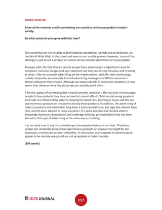 IELTS JOURNAL 117
Sample essay 60:
Some of the methods used in advertising are unethical and unacceptable in today’s
society.
To what extent do you agree with this view?
The world that we live in today is dominated by advertising. Adverts are on television, on
the World Wide Web, in the street and even on our mobile phones. However, many of the
strategies used to sell a product or service can be considered immoral or unacceptable.
To begin with, the fact that we cannot escape from advertising is a significant cause for
complaint. Constant images and signs wherever we look can be very intrusive and irritating
at times. Take for example advertising on the mobile phone. With the latest technology
mobile companies are now able to send advertising messages via SMS to consumer’s
phones whenever they choose. Although we expect adverts in numerous situations, it now
seems that there are very few places we can actually avoid them.
A further aspect of advertising that I would consider unethical is the way that it encourages
people to buy products they may not need or cannot afford. Children and young people in
particular are influenced by adverts showing the latest toys, clothing or music and this can
put enormous pressure on the parents to buy these products. In addition, the advertising of
tobacco products and alcohol has long been a controversial issue, but cigarette adverts have
only recently been banned in many countries. It is quite possible that alcohol adverts
encourage excessive consumption and underage drinking, yet restrictions have not been
placed on this type of advertising in the same way as smoking.
It is certainly true to say that advertising is an everyday feature of our lives. Therefore,
people are constantly being encouraged to buy products or services that might be too
expensive, unnecessary or even unhealthy. In conclusion, many aspects of advertising do
appear to be morally wrong and are not acceptable in today's society.
(296 words)
 