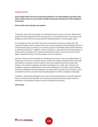 IELTS JOURNAL 119
Sample essay 62:
Some people believe the aim of university education is to help graduates get better jobs.
Others believe there are much wider benefits of university education for both individuals
and society.
Discuss both views and give your opinion.
These days, more and more people are making the choice to go to university. While some
people are of the opinion that the only purpose of a university education is to improve job
prospects, others think that society and the individual benefit in much broader ways.
It is certainly true that one of the main aims of university is to secure a better job. The
majority of people want to improve their future career prospects and attending university is
one of the best ways to do this as it increases a persons marketable skills and attractiveness
to potential employers. In addition, further education is very expensive for many people, so
most would not consider it if it would not provide them with a more secure future and a
higher standard of living. Thus job prospects are very important.
However, there are other benefits for individuals and society. Firstly, the independence of
living away from home is a benefit because it helps the students develop better social skills
and improve as a person. A case in point is that many students will have to leave their
families, live in halls of residence and meet new friends. As a result, their maturity and
confidence will grow enabling them to live more fulfilling lives. Secondly, society will gain
from the contribution that the graduates can make to the economy. We are living in a very
competitive world, so countries need educated people in order to compete and prosper.
Therefore, I believe that although a main aim of university education is to get the best job,
there are clearly further benefits. If we continue to promote and encourage university
attendance, it will lead to a better future for individuals and society.
(279 words)
 